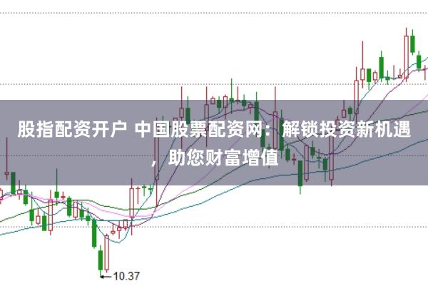 股指配资开户 中国股票配资网:解锁投资新机遇,助您财富增值
