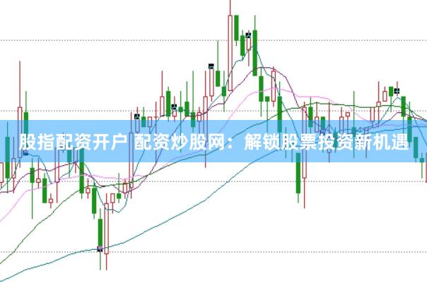 股指配资开户 配资炒股网：解锁股票投资新机遇