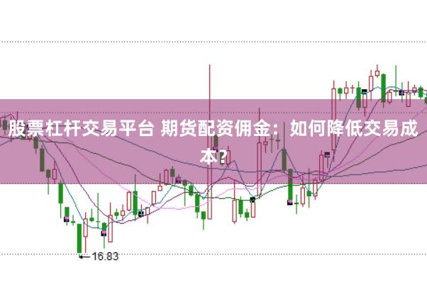 股票杠杆交易平台 期货配资佣金：如何降低交易成本？