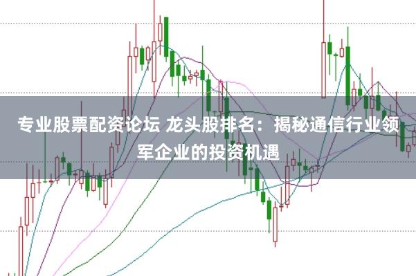 专业股票配资论坛 龙头股排名：揭秘通信行业领军企业的投资机遇