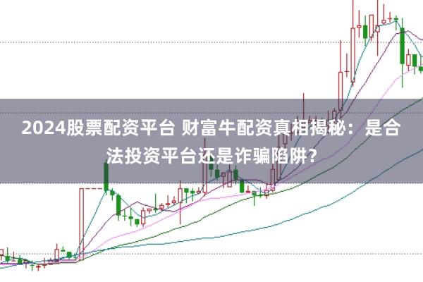 2024股票配资平台 财富牛配资真相揭秘:是合法投资平台还是诈骗陷阱?