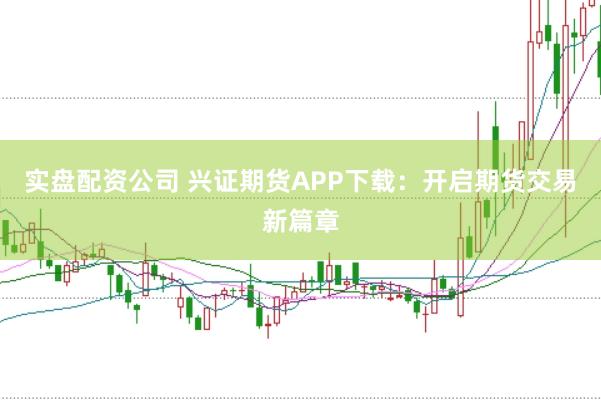 实盘配资公司 兴证期货APP下载：开启期货交易新篇章