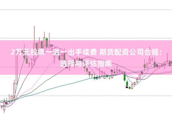2万元股票一进一出手续费 期货配资公司合规：选择与评估指南