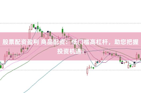 股票配资盈利 商品配资：低门槛高杠杆，助您把握投资机遇！