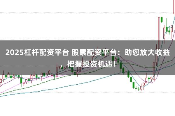 2025杠杆配资平台 股票配资平台：助您放大收益，把握投资机遇！
